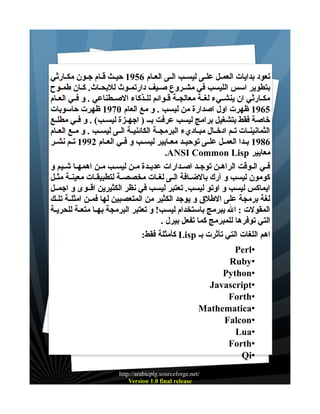 ‫تعود بدايات العمــل علــى ليســب الــى العــام 6591 حيــث قــام جــون مكــارثي‬
‫بتطوير اسس الليسب في مشــروع صـيف دارتمــوث للبحــاث. كــان طمــوح‬
‫مكــارثي ان ينشــيء لغــة معالجــة قــوائم للــذكاء الصــطناعي . و فــي العــام‬
‫5691 ظهرت اول اصدارة من ليسب . و مع العام 0791 ظهرت حاسوبات‬
‫خاصة فقط بتشغيل برامج ليسب عرفت بــ ) اجهــزة ليســب( . و فــي مطلــع‬
‫الثمانينــات تــم ادخــال مبــاديء البرمجــة الكائنيــة الــى ليســب . و مــع العــام‬
‫6891 بــدا العمــل علــى توحيــد معــايير ليســب و فــي العــام 2991 تــم نشــر‬
‫معايير ‪.ANSI Common Lisp‬‬
‫فــي الــوقت الراهــن توجــد اصــدارات عديــدة مــن ليســب مــن اهمهــا شــيم و‬
‫كومون ليسب و آرك بالضــافة الــى لغــات مخصصــة لتطبيقــات معينــة مثــل‬
‫ايماكس ليسب و اوتو ليسب. تعتبر ليسب في نظر الكثيرين اقــوى و اجمــل‬
‫لغة برمجة على الطلق و يوجد الكثير من المتعصبين لها فمــن امثلــة تلــك‬
‫المقولت : ال يبرمج باستخدام ليسب! و تعتبر البرمجة بهـا متعـة للحريـة‬
‫التي توفرها للمبرمج كما تفعل بيرل .‬
‫اهم اللغات التي تأثرت بـ ‪ Lisp‬كأمثلة فقط:‬
‫•‪Perl‬‬
‫•‪Ruby‬‬
‫•‪Python‬‬
‫•‪Javascript‬‬
‫•‪Forth‬‬
‫•‪Mathematica‬‬
‫•‪Falcon‬‬
‫•‪Lua‬‬
‫•‪Forth‬‬
‫•‪Qi‬‬
‫/‪http://arabicplg.sourceforge.net‬‬
‫‪Version 1.0 final release‬‬

 