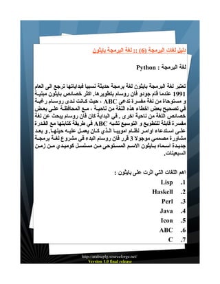 ‫دليل لغات البرمجة )6( :: لغة البرمجة بايثون‬
‫لغة البرمجة : ‪Python‬‬
‫تعتبر لغة البرمجة بايثون لغة برمجة حديثة نسبيا فبداياتها ترجع الى العام‬
‫1991 عندما قام جودو فان روسام بتطويرها. اكثر خصائص بايثون مبنيــة‬
‫و مستوحاة من لغة مفسرة تدعى ‪ ، ABC‬حيث كــانت لــدى روســام رغبــة‬
‫في تصحيح بعض اخطاء هذه اللغة من ناحيــة ، مــع المحافظــة علــى بعــض‬
‫خصائص اللغة من ناحية اخرى . في البداية كان فان روسام يبحث عن لغة‬
‫مفسرة قابلة للتطويع و التوسيع تشبه ‪ ABC‬في طريقة كتابتها مع القــدرة‬
‫علــى اســتدعاء اوامــر نظــام امويبــا الــذي كــان يعمــل عليــه حينهــا. و بعــد‬
‫مشاورة مصممي موجول 3 قرر فان روسام البدء في مشروع لغــة برمجــة‬
‫جديــدة اســماه بــايثون الســم المســتوحى مــن مسلســل كوميــدي مــن زمــن‬
‫السبعينات.‬
‫اهم اللغات التي اثرت على بايثون :‬
‫1. ‪Lisp‬‬
‫2. ‪Haskell‬‬
‫3. ‪Perl‬‬
‫4. ‪Java‬‬
‫5. ‪Icon‬‬
‫6. ‪ABC‬‬
‫7. ‪C‬‬
‫/‪http://arabicplg.sourceforge.net‬‬
‫‪Version 1.0 final release‬‬

 
