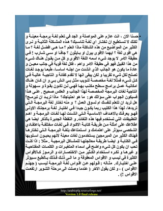‫• حسنا الن ، انت عازم على المواصلة و الجد في تعلم لغــة برمجــة معينــة و‬
‫لكنك ل تســتطيع ان تختــار اي لغــة تناســبك؟ هــذه المشــكلة الثانيــة و نــرى‬
‫الكثير من المواضيع من هذه الشاكلة ماذا اتعلم ؟ مــا هــي افضــل لغــة ؟ مــا‬
‫هي اقوى لغة ؟ ايهما القوى بيرل او بــايثون ؟ جافــا او ســي شــارب ! فــي‬
‫حقيقة المر ل يوجد شيء اسمه اللغة القوى و كل مــن يقــول هنــاك شــيء‬
‫من هذا القبيل فهو في حقيقة المر واهم ، فكل لغة قوية في جانب معيــن و‬
‫عادة ما يكون هو الجانب الذي انشئت من اجلــه اساســا، طبعــا يوجــد لغــات‬
‫تصلح لكل شيء تقريبا و لكن يبقى انها ل تقدم كفائة و انتاجيــة عاليــة فــي‬
‫كــل شـيء فمثل لغـة مخصصـة للـويب مثــل بـي اتـش بــي و ان كــان هنــاك‬
‫امكانيــة عمــل برامــج ســطح مكتــب بهــا فهــي لــن تكــون بقــوة و ســهولة و‬
‫انتاجية لغات البرمجة المخصصة لهذا الجانب و العكس صحيح . علــى هــذا‬
‫فسيكون الجواب على سؤالك هو: ما هو احتياجك؟ ماذا تريــد ان تبرمــج؟‬
‫هل تريد ان تتعلم لنفسك ام لسوق العمل ؟ و منه تختار لغة البرمجــة الــتي‬
‫تريدها، لهذا هذا الكتيب ربما يكـون جيـدا فـي اختيـار لغـة برمجتـك الولـى‬
‫فهــو يعرفــك بالهــداف الساســية الــتي انشــئت لهــا لغــات البرمجــة و اهــم‬
‫التطبيقات التي تستخدم فيها هذه اللغات. و النقطة الجديرة بالذكر ايضا هي‬
‫اطلعك على امثلة مــن طريقـة كتابـة الكـواد فـي لغــات مختلفـة باعتقــادي‬
‫الشخصي سيؤثر على اهتمامك و اســتمتاعك بلغــة البرمجــة الــتي تختارهــا‬
‫فهناك الكثير من المبرمجين يستخدمون لغات معينة لنهم يحبــون اســلوبها‬
‫فــي الكتابــة و ايضــا طريقــة معالجتهــا للمشـاكل البرمجيـة . مثل : اذا كنـت‬
‫تحب ان يكون كل شيء واضح في اسماء المتغيــرات و الكلمــات المفتاحيــة‬
‫و غيرهــا و تكــره اســتخدام الكــثير مــن الختصــارات و الرمــوز كــالقواس‬
‫الكثيرة في ليسب و القواس المعقوفة و ما الــى ذلــك فــذلك بــالطبع ســيؤثر‬
‫علــى اختيــارك. مثــاله : قــولهم عــن اقــواس لغــة البرمجــة ليســب ) جهنــم‬
‫القواس ( ، و لكن يقول الخر ) عندما وصلت الى مرحلة التنــوير ارتفعــت‬
‫القواس !( .‬
‫•‬
‫/‪http://arabicplg.sourceforge.net‬‬
‫‪Version 1.0 final release‬‬

 