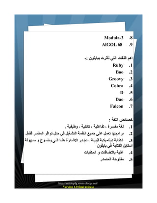 ‫8.‬
‫9.‬

‫3-‪Modula‬‬
‫86 ‪AlGOL‬‬

‫اهم اللغات التي تأثرت ببايثون :-‬
‫1. ‪Ruby‬‬
‫2. ‪Boo‬‬
‫3. ‪Groovy‬‬
‫4. ‪Cobra‬‬
‫5. ‪D‬‬
‫6. ‪Dao‬‬
‫7. ‪Falcon‬‬
‫خصائص اللغة :‬
‫1. لغة مفسرة ، تفاعلية ، كائنية ، وظيفية .‬
‫2. برامجها تعمل على جميع انظمة التشغيل في حال توافر المفسر فقط.‬
‫3. الكتابة ديناميكية قويــة ، تجــدر الشــارة هنــا الــى وضــوح و ســهولة‬
‫استايل الكتابة في بايثون‬
‫4. غنية بالضافات و المكتبات‬
‫5. مفتوحة المصدر‬

‫/‪http://arabicplg.sourceforge.net‬‬
‫‪Version 1.0 final release‬‬

 