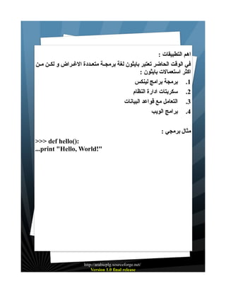 ‫اهم التطبيقات :‬
‫في الوقت الحاضر تعتبر بايثون لغة برمجــة متعــددة الغــراض و لكــن مــن‬
‫اكثر استعمالت بايثون :‬
‫1. برمجة برامج لينكس‬
‫2. سكربتات ادارة النظام‬
‫3. التعامل مع قواعد البيانات‬
‫4. برامج الويب‬
‫مثال برمجي :‬
‫:)(‪>>> def hello‬‬
‫"!‪...print "Hello, World‬‬

‫/‪http://arabicplg.sourceforge.net‬‬
‫‪Version 1.0 final release‬‬

 