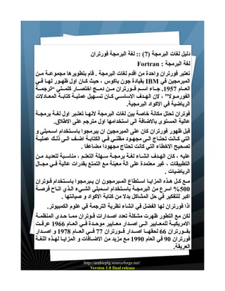 ‫دليل لغات البرمجة )7( :: لغة البرمجة فورتران‬
‫لغة البرمجة : ‪Fortran‬‬
‫تعتبر فورتران واحدة من اقدم لغات البرمجة . قام بتطويرها مجموعــة مــن‬
‫المبرمجين في ‪ IBM‬بقيادة جون باكوس ، حيث كــان اول ظهــور لهــا فــي‬
‫العــام 7591. جــاء اســم فــورتران مــن دمــج اختصــار كلمــتي “ترجمــة‬
‫الفورمــول” ، لن الهــدف الساســي كــان تســهيل عمليــة كتابــة المعــادلت‬
‫الرياضية في الكواد البرمجية.‬
‫فوتران تحتل مكانة خاصة بين لغات البرمجة لنهــا تعتــبر اول لغــة برمجــة‬
‫عالية المستوى بالضافة الى استخدامها اول مترجم على الطلق.‬
‫قبل ظهور فورتران كان على المبرمجين ان يبرمجوا باســتخدام اســمبلي و‬
‫التي كــانت تحتــاج الــى مجهــود مظنــي فــي الكتابــة اضــف الــى ذلــك عمليــة‬
‫تصحيح الخطاء التي كانت تحتاج مجهودا مضاعفا .‬
‫عليه ، كان الهــدف انشــاء لغــة برمجــة ســهلة التعلــم ، مناســبة للعديــد مــن‬
‫التطبيقات ، غير معتمدة على الة معينة مع التمتع بقدرات عالية فــي مجــال‬
‫الرياضيات .‬
‫مــع كــل هــذه المزايــا اســتطاع المــبرمجون ان يــبرمجوا باســتخدام فــوتران‬
‫005% اسرع من البرمجـة باسـتخدام اسـمبلي الشـيء الـذي اتـاح فرصـة‬
‫اكبر للتفكير في حل المشاكل بدل من كتابة الكواد و صيانتها .‬
‫اذا فورتران لها الفضل في انشاء نظرية الترجمة في علوم الكمبيوتر.‬
‫لكن مع التطور ظهرت مشكلة تعدد اصــدارات فــوتران ممــا حــدى المنظمــة‬
‫المريكيــة للمعــايير الــى اصــدار معــايير موحــدة فــي العــام 6691 عرفــت‬
‫بفــورتران 66 لحقهــا اصــدار فــورتران 77 فــي العــام 8791 و اصــدار‬
‫فورتران 09 في العام 0991 مع مزيد من الضــافات و المزايــا لهــذه اللغــة‬
‫العريقة.‬
‫/‪http://arabicplg.sourceforge.net‬‬
‫‪Version 1.0 final release‬‬

 