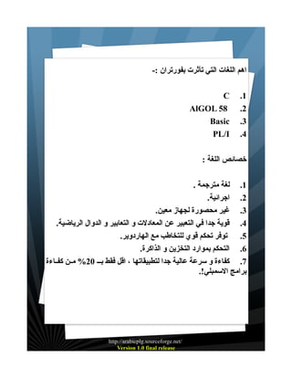 ‫اهم اللغات التي تأثرت بفورتران :-‬
‫1.‬
‫2.‬
‫3.‬
‫4.‬

‫‪C‬‬
‫85 ‪AlGOL‬‬
‫‪Basic‬‬
‫‪PL/I‬‬

‫خصائص اللغة :‬
‫1. لغة مترجمة .‬
‫2. اجرائية.‬
‫3. غير محصورة لجهاز معين.‬
‫4. قوية جدا في التعبير عن المعادلت و التعابير و الدوال الرياضية.‬
‫5. توفر تحكم قوي للتخاطب مع الهاردوير.‬
‫6. التحكم بموارد التخزين و الذاكرة.‬
‫7. كفاءة و سرعة عالية جدا لتطبيقاتها ، اقل فقط بـ ـ 02% مــن كفــاءة‬
‫برامج السمبلي!.‬

‫/‪http://arabicplg.sourceforge.net‬‬
‫‪Version 1.0 final release‬‬

 