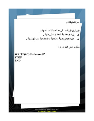 ‫اهم التطبيقات :‬
‫فورتران قوية جدا في عدة مجالت ، اهمها :-‬
‫1. برامج معالجة المعادلت الرياضية .‬
‫2. البرامج الرياضية ، العلمية ، الحصائية ، و الهندسية .‬
‫مثال برمجي هيلو ورد :‬
‫'‪WRITE(6,*)'Hello world‬‬
‫‪STOP‬‬
‫‪END‬‬

‫/‪http://arabicplg.sourceforge.net‬‬
‫‪Version 1.0 final release‬‬

 