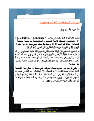 ‫دليل لغات البرمجة )8(:: لغة البرمجة ‪Algol‬‬
‫لغة البرمجة : ‪Algol‬‬
‫تعتـبر لغـة ‪ ) Algol‬اختصـار لكلمـتي “‪ALGOrithmic Language‬‬
‫“( واحــدة مــن اللغــات عاليــة المســتوى المخصصــة للبرمجــة العلميــة و‬
‫الحسابية . بدات في العام 0591 ، حيث طرحــت علــى شــكل تقريــر بعنــوان‬
‫الجول 85 و تطورت من خلل التقارير الى الجول 06 ثم 86 .‬
‫تم تصميم اللغة من قبل لجنة عالمية لكي تصبح لغة عالية المستوى . و قـد‬
‫تم طرح مشكلة النتقالية في تطــوير البرامــج مــن خلل اول اجتمــاع للجنــة‬
‫في مدينة زوريخ. و قد جعلت خاصية النتقاليــة و عــدم العتمــاد علــى الــة‬
‫معينة ، المصممين اكثر ابداعا و لكن في نفس الوقت جعلت عملية التطبيق‬
‫اكثر صعوبة .‬
‫و علــى الرغــم مــن عــدم وصــول ‪ Algol‬الــى مســتوى عــالي مــن الشــعبية‬
‫التجارية كما حصل لفورتران و كوبول ، ال انها تعتبر اهم لغة في عصــرها‬
‫من ناحية تأثيرها القــوي علــى اللغــات القادمــة . نظــام المفــردات و الهيكــل‬
‫النحوي الخاص بـ ‪ Algol‬اصبح شديد الشهرة لدرجة انــه فعليــا جــل لغــات‬
‫البرمجة يقال عنها " مشابه لـ ‪. "Algol‬‬

‫/‪http://arabicplg.sourceforge.net‬‬
‫‪Version 1.0 final release‬‬

 