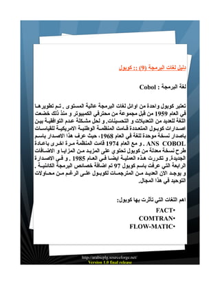 ‫دليل لغات البرمجة )9( :: كوبول‬
‫لغة البرمجة : ‪Cobol‬‬
‫تعتبر كوبول واحدة من اوائل لغات البرمجة عالية المستوى . تــم تطويرهــا‬
‫في العام 9591 من قبل مجموعة من محترفي الكمبيوتر و منذ ذلك خضعت‬
‫اللغة للعديد من التعديلت و التحسينات. و لحل مشـكلة عــدم التوافقيـة بيـن‬
‫اصــدارات كوبــول المتعــددة قــامت المنظمــة الوطنيــة المريكيــة للقياســات‬
‫باصدار نسخة موحدة للغة في العام 8691، حيث عرف هذا الصــدار باســم‬
‫‪ . ANS COBOL‬و مع العام 4791 قامت المنظمة مــرة اخــرى باعــادة‬
‫طرح نسخة معدلة من كوبول تحتوي على المزيــد مــن المزايــا و الضــافات‬
‫الجديدة. و تكــررت هــذه العمليــة ايضــا فــي العــام 5891 . و فــي الصــدارة‬
‫الرابعة التي عرفت باسم كوبول 79 تم اضافة خصائص البرمجة الكائنيــة .‬
‫و يوجــد الن العديــد مــن المترجمــات لكوبــول علــى الرغــم مــن محــاولت‬
‫التوحيد في هذا المجال.‬
‫اهم اللغات التي تأثرت بها كوبول:‬
‫•‪FACT‬‬
‫•‪COMTRAN‬‬
‫•‪FLOW-MATIC‬‬

‫/‪http://arabicplg.sourceforge.net‬‬
‫‪Version 1.0 final release‬‬

 