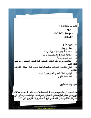 ‫لغات تأثرت بكوبول :‬
‫•‪PL/I‬‬
‫•‪COBOL Script‬‬
‫•‪ABAP‬‬
‫خصائص اللغة :‬
‫1. لغة مترجمة‬
‫2. مخصصة لدارة العمال للشركات‬
‫3. امكانية التمازج مع تطبيقات الويب‬
‫4. بيئة تطوير مرئية‬
‫5. التفاصيل في تعريف المتغيــرات مثــل عــدد كســور المتغيــر و موضــع‬
‫نقطة الكسر.‬
‫6. تعنى بتفاصيل الملفات و معلوماتها مما يجعلها خيارا ممتازا لطباعــة‬
‫التقارير.‬
‫7. توافر مكتبات تحوي العديد من الكلسات‬
‫8. نمط الكتابة قوي‬
‫اهم مجالت التطبيق :‬
‫من اســمها كوبــول ‪COmmon Business-Oriented Language‬‬
‫فهي خيار ممتاز لحل مشاكل العمال و الشركات ، حيث تستخدم كـثيرا فــي‬
‫الشركات كنظام شامل خاصة في تتبع المصادر و المخارج و غير ذلك .‬
‫/‪http://arabicplg.sourceforge.net‬‬
‫‪Version 1.0 final release‬‬

 