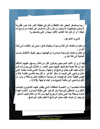 ‫ربما يستصغر البعض هذه النقطة و لكن في حقيقة المر هذه امور فطريــة‬
‫ل يمكــن تجاهلهــا! أل يمكــن ان تكــره قــراءة كتــاب لن خطــه لــم ترتــح لــه‬
‫عينك ؟ و ان كان هذا الكتاب الكثر مبيعا و غني بالمحتوى!‬
‫الشيء الهم هو:‬
‫• ان تعلم ان تعلمك لي لغة برمجـة سـيفيدك كـثيرا حــتى لــو انتقلـت الـى لغـة‬
‫اخرى .‬
‫• ان تعلم ان لغــات البرمجــة مبــاديء ان فهمتهــا ســهل عليــك النتقــال حســب‬
‫الحاجة الى لغة اخرى.‬
‫• لهذا نرى ان اغلب المبرمجين يعرفون اكثر من لغة و يســهل عليهــم التــأقلم‬
‫مع اي لغة جديدة يفرضها عليهم سوق العمل ، و كمثــال فــي بيــرل لــم اكــن‬
‫اعرف كيف اقوم بعمل برنامج ذو واجهة رسومية لننــي كنــت معتــاد علــى‬
‫عمل برامجي على الويب او سطر الوامر و لكن بعد تعلمــي مكتبــة ‪ Tk‬و‬
‫فهمي لكيفية عمــل الواجهــات الرســومية اســتطعت بكــل بســاطة و يســر ان‬
‫انقل برنامجي الى مكتبة ‪ wxperl‬و ايضا واجهة ‪.. GTK‬‬
‫• لــذلك شخصــيا ارى الهميــة المطلقــة الــتي يغفــل عنهــا الكــثيرون للجــانب‬
‫النظري و المنطقي للبرمجة بدل التركيز على حفــظ الــدوال و الكــواد فهــذه‬
‫اشياء بسيطة جدا حتى يمكن الرجوع اليها بسرعة من خلل كتيب الــدليل ،‬
‫بل يجب ان نعرف كيف يعمل البرنامج ل كيف يكتب البرنامج .‬

‫/‪http://arabicplg.sourceforge.net‬‬
‫‪Version 1.0 final release‬‬

 