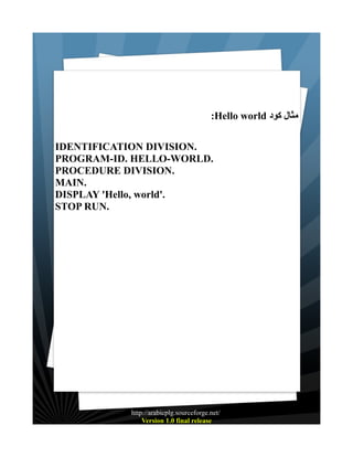 :Hello world ‫مثال كود‬
IDENTIFICATION DIVISION.
PROGRAM-ID. HELLO-WORLD.
PROCEDURE DIVISION.
MAIN.
DISPLAY 'Hello, world'.
STOP RUN.

http://arabicplg.sourceforge.net/
Version 1.0 final release

 