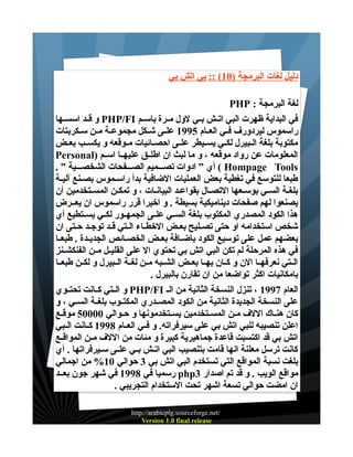‫دليل لغات البرمجة )01( :: بي اتش بي‬
‫لغة البرمجة : ‪PHP‬‬
‫في البداية ظهرت البي اتــش بــي لول مــرة باســم ‪ PHP/FI‬و قــد اسســها‬
‫راسموس ليردورف فــي العــام 5991 علــى شــكل مجموعــة مــن ســكربتات‬
‫مكتوبة بلغة الــبيرل لكــي يســيطر علــى احصــائيات مــوقعه و يكســب بعــض‬
‫المعلومات عن رواد موقعه ، و ما لبث ان اطلــق عليهــا اســم )‪Personal‬‬
‫‪ ( Hompage Tools‬أي ” ادوات تصـــميم الصـــفحات الشخصـــية ” .‬
‫طبعا للتوسع في تغطية بعض العمليات الضافية بدأ راســموس بصــنع آليــة‬
‫بلغــة الســي بوســعها التصــال بقواعــد البيانــات ، و تمكــن المســتخدمين أن‬
‫يصنعوا لهم صفحات ديناميكية بسيطة . و اخيرا قرر راسموس ان يعــرض‬
‫هذا الكود المصدري المكتوب بلغة الســي علــى الجمهــور لك ـي يســتطيع أي‬
‫شخص استخدامه او حتى تصــليح بعــض الخطــاء الــتي قــد توجــد حــتى ان‬
‫بعضهم عمل على توسيع الكود باضــافة بعــض الخصــائص الجديــدة . طبعــا‬
‫في هذه المرحلة لم تكن البي اتش بي تحتوي ال على القليــل مــن الفنكشــنز‬
‫الــتي نعرفهــا الن و كــان بهــا بعــض الشــبه مــن لغــة الــبيرل و لكــن طبعــا‬
‫بامكانيات اكثر تواضعا من ان تقارن بالبيرل .‬
‫العام 7991 ، تنزل النسخة الثانية من الـ ‪ PHP/FI‬و الــتي كــانت تحتــوي‬
‫على النسخة الجديدة الثانية من الكود المصــدري المكتــوب بلغــة الســي ، و‬
‫كان هنــاك اللف مــن المســتخدمين يســتخدمونها و حــوالي 00005 موقــع‬
‫اعلن تنصيبه للبي اتش بي على سيرفراته. و فــي العــام 8991 كــانت الــبي‬
‫اتش بي قد اكتسبت قاعدة جماهيرية كبيرة و مئات من اللف مــن المواقــع‬
‫كانت ترسل معلنة انها قامت بتنصيب البي اتــش بــي علــى ســيرفراتها . أي‬
‫بلغت نسبة المواقع التي تستخدم البي اتش بي 3 حوالي 01% من اجمالي‬
‫مواقع الويب . و قد تم اصدار 3‪ php‬رسميا في 8991 في شهر جون بعــد‬
‫ان امضت حوالي تسعة اشهر تحت الستخدام التجريبي .‬
‫/‪http://arabicplg.sourceforge.net‬‬
‫‪Version 1.0 final release‬‬

 