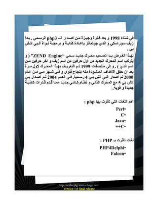 ‫في شتاء 8991 و بعد فــترة وجيــزة مــن اصــدار الــ 3‪ php‬الرســمي . بــدأ‬
‫زيف سوراسكي و اندي جوتمانز بإعــادة كتابــة و برمجــة نــواة الــبي اتــش‬
‫بي .‬
‫لهــذا الغــرض بــدأ تصــميم محــرك جديــد ســمي “‪ ) ”ZEND Engine‬و‬
‫يتركب اسم المحرك الجديد من اول حرفين من اسم زيف و اخر حرفين مــن‬
‫اسم اندي ( . و في منتصفات 9991 تــم التعريــف بهــذا المحــرك لول مــرة‬
‫بعد ان حقق الهداف المنشودة منه بنجاح قــوي و فــي شــهر مــي مــن عــام‬
‫0002 تم اصدار البي اتش بــي 4 رســميا. فــي العــام 4002 تــم اصــدار بــي‬
‫اتش بي 5 مع المحرك الثاني و نظــام كــائني جديـد ممــا قـدم قــدرات كائنيــة‬
‫جديدة و قوية..‬
‫اهم اللغات التي تأثرت بها ‪: php‬‬
‫•‪Perl‬‬
‫•‪C‬‬
‫•‪Java‬‬
‫•‪++C‬‬
‫لغات تأثرت بـ ‪: PHP‬‬
‫•‪PHP4Delphi‬‬
‫•‪Falcon‬‬

‫/‪http://arabicplg.sourceforge.net‬‬
‫‪Version 1.0 final release‬‬

 