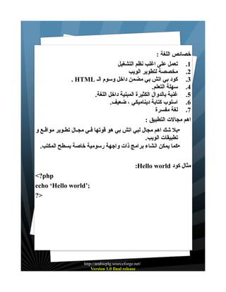 ‫خصائص اللغة :‬
‫1. تعمل على اغلب نظم التشغيل‬
‫2. مخصصة لتطوير الويب‬
‫3. كود بي اتش بي مضمن داخل وسوم الـ ‪. HTML‬‬
‫4. سهلة التعلم.‬
‫5. غنية بالدوال الكثيرة المبنية داخل اللغة.‬
‫6. اسلوب كتابة ديناميكي ، ضعيف.‬
‫7. لغة مفسرة‬
‫اهم مجالت التطبيق :‬
‫•بل شك اهم مجال لبي اتش بي هو قوتها فـي مجـال تطـوير مواقـع و‬
‫تطبيقات الويب.‬
‫•كما يمكن انشاء برامج ذات واجهة رسومية خاصة بسطح المكتب.‬
‫مثال كود ‪:Hello world‬‬
‫‪<?php‬‬
‫;’‪echo ‘Hello world‬‬
‫>?‬

‫/‪http://arabicplg.sourceforge.net‬‬
‫‪Version 1.0 final release‬‬

 