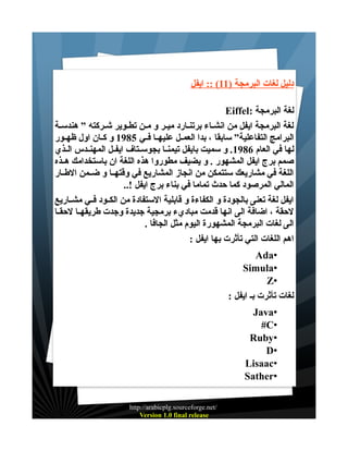 ‫دليل لغات البرمجة )11( :: ايفل‬
‫لغة البرمجة :‪Eiffel‬‬
‫لغة البرمجة ايفل من انشـاء برتنـارد ميـر و مـن تطـوير شـركته ” هندسـة‬
‫البرامج التفاعلية” سابقا ، بدا العمــل عليهــا فــي 5891 و كــان اول ظهــور‬
‫لها في العام 6891. و سميت بايفل تيمنــا بجوســتاف ايفــل المهنــدس الــذي‬
‫صمم برج ايفل المشهور . و يضيف مطوروا هذه اللغة ان باستخدامك هــذه‬
‫اللغة في مشاريعك ستتمكن من انجاز المشاريع في وقتهــا و ضــمن الطــار‬
‫المالي المرصود كما حدث تماما في بناء برج ايفل !..‬
‫ايفل لغة تعنى بالجودة و الكفاءة و قابلية الستفادة من الكــود فــي مشــاريع‬
‫لحقة ، اضافة الى انها قدمت مباديء برمجية جديدة وجدت طريقهــا لحقــا‬
‫الى لغات البرمجة المشهورة اليوم مثل الجافا .‬
‫اهم اللغات التي تأثرت بها ايفل :‬
‫•‪Ada‬‬
‫•‪Simula‬‬
‫•‪Z‬‬
‫لغات تأثرت بـ ايفل :‬
‫•‪Java‬‬
‫•‪#C‬‬
‫•‪Ruby‬‬
‫•‪D‬‬
‫•‪Lisaac‬‬
‫•‪Sather‬‬
‫/‪http://arabicplg.sourceforge.net‬‬
‫‪Version 1.0 final release‬‬

 