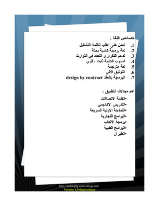 ‫خصائص اللغة :‬
‫1. تعمل على اغلب انظمة التشغيل‬
‫2. لغة برمجة كائنية بحتة‬
‫3. تدعم التكرار و التعدد في التوارث‬
‫4. اسلوب الكتابة ثابت ، قوي‬
‫5. لغة مترجمة‬
‫6. التوثيق اللي‬
‫7. البرمجة بالعقد ‪design by contract‬‬
‫اهم مجالت التطبيق :‬
‫•انظمة التصالت‬
‫•التدريس الكاديمي‬
‫•النمذجة الولية السريعة‬
‫•البرامج التجارية‬
‫•برمجة اللعاب‬
‫•البرامج الطبية‬
‫•الطيران‬

‫/‪http://arabicplg.sourceforge.net‬‬
‫‪Version 1.0 final release‬‬

 