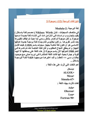 ‫دليل لغات البرمجة )21( ::موجول-2‬
‫لغة البرمجة :2-‪Modula‬‬
‫في منتصف السبعينات ، كــان ‪ ) Niklaus Wirth‬مصـمم لغـة باســكال (‬
‫يقوم بتجــارب و دراســات فــي الــتزامن ادت الــى انشــاء لغــة جديــدة اســمها‬
‫موجول. و لكن موجول لم تصدر بشكل رسمي ابدا حيث تم ايقاف تطويرها‬
‫بعـد نشـر تقريرهــا . و لكـن نيكلـوس قـام ببنـاء لغـة برمجـة جديـدة هـدفها‬
‫الساسي هو ان تكون لغة خاصة بجهاز سيعرف باسم ‪ .Lilith‬طبعــا فشــل‬
‫الجهاز و لم يحقق النجاح المطلوب و لكن لغته الخاصة هذه تم نشــرها فــي‬
‫العام 0891 لنعرفها الن باسم موجول-2. هذه اللغة على بساطتها ال انهــا‬
‫قوية و جبارة بحيث انها كانت اللغة المنتشرة فــي اوربــا حــتى مــع موجــود‬
‫جافــا و ســي ++ لحقــا. و قــد اعتبرهــا مبرمجهــا خليفــة لغــة البرمجــة‬
‫باسكال ..‬
‫اهم اللغات التي أثرت على هذه اللغة :‬
‫•باسكال‬
‫•‪ALGOL‬‬
‫•‪Mesa‬‬
‫•76-‪Simula‬‬
‫لغات تأثرت بـهذه اللغة :‬
‫•‪Ada‬‬
‫•‪Oberon‬‬
‫•‪Lua‬‬
‫•09 ‪Fortran‬‬

‫/‪http://arabicplg.sourceforge.net‬‬
‫‪Version 1.0 final release‬‬

 