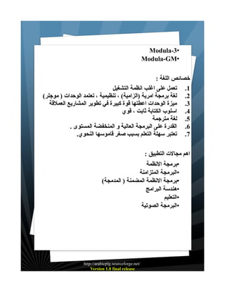 ‫•3-‪Modula‬‬
‫•‪Modula-GM‬‬
‫خصائص اللغة :‬
‫1. تعمل على اغلب انظمة التشغيل‬
‫2. لغة برمجة امرية )الزامية( ، تنظيمية ، تعتمد الوحدات ) موجلر(‬
‫3. ميزة الوحدات اعطتها قوة كبيرة في تطوير المشاريع العملقة‬
‫4. اسلوب الكتابة ثابت ، قوي‬
‫5. لغة مترجمة‬
‫6. القدرة على البرمجة العالية و المنخفضة المستوى .‬
‫7. تعتبر سهلة التعلم بسبب صغر قاموسها النحوي.‬
‫اهم مجالت التطبيق :‬
‫•برمجة النظمة‬
‫•البرمجة المتزامنة‬
‫•برمجة النظمة المضمنة ) المدمجة(‬
‫•هندسة البرامج‬
‫•التعليم‬
‫•البرمجة الصوتية‬

‫/‪http://arabicplg.sourceforge.net‬‬
‫‪Version 1.0 final release‬‬

 