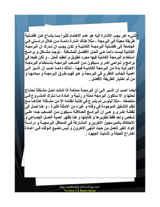 ‫• شيء اخر يجب الشارة اليه هو عدم الهتمام كثيرا بمـا يشـاع عـن افضـلية‬
‫طريقة معينة في البرمجة ، مثل هناك اشارة دائمــة مــن خلل دراســتي فــي‬
‫الجامعة الى افضــلية البرمجــة الكائنيــة و لكــن يجــب ان نــدرك ان البرمجــة‬
‫الكائنية ليست دائما هــي الحــل الفضــل للمشــكلة ، توجــد مشــاكل و برامــج‬
‫استخدام البرمجة الكائنية فيها مجرد تطويل و تعقيد للحل ، و لكن طبعا في‬
‫برامج و نـواحي اخـرى سـيكون مـن الصـعب البرمجـة باسـتخدام البرمجـة‬
‫الجرائية بدل من البرمجة الكائنيــة فيهــا ، لــذلك دائمــا احــب ان اشــير الــى‬
‫اهمية الجانب النظري في البرمجة و هـو فهـم طــرق البرمجـة و مبادئهــا و‬
‫من ثم اختيار الطريقة الفضل .‬
‫• ايضا احـب ان اشـير الـى ان البرمجـة ممتعـة اذا كـانت تحـل مشـكلة نحتـاج‬
‫لحلها و ال ستكون البرمجة مملة و رتيبة و عــادة مــا نــترك المشــروع فــي‬
‫منتصفه ، مثل لينوس لم يشرع في كتابة نظامه ال من مشــكلة عاناهــا مــع‬
‫نظم التشغيل الموجودة في وقته و غيره من المثلة كثيرة ، و هنا نصل الى‬
‫نقطــة اخــرى و هــي ان البرامــج العملقــة ســيكون مــن الصــعب جــدا علــى‬
‫شخص واحد فقط تطويرها و كتابتها و هنا تظهر اهمية العمــل الجمــاعي و‬
‫الحتكاك بالمبرمجين الخرين و المشاركة في المحافل البرمجيــة و دراســة‬
‫اكواد الغير للعمل من حيث انتهى الخرون و ليس تضيع الــوقت فــي اعــادة‬
‫اختراع العجلة و تشتيت الجهود .‬

‫/‪http://arabicplg.sourceforge.net‬‬
‫‪Version 1.0 final release‬‬

 