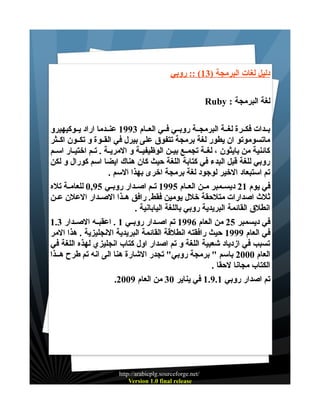 ‫دليل لغات البرمجة )31( :: روبي‬
‫لغة البرمجة : ‪Ruby‬‬
‫بــدات فكــرة لغــة البرمجــة روبــي فــي العــام 3991 عنــدما اراد يــوكيهيرو‬
‫ماتسوموتو ان يطور لغة برمجة تتفوق على بيرل في القــوة و تكــون اكــثر‬
‫كائنية من بايثون ، لغــة تجمــع بيــن الوظيفيــة و المريــة . تــم اختيــار اســم‬
‫روبي للغة قبل البدء في كتابة اللغة حيث كان هناك ايضا اسم كورال و لكن‬
‫تم استبعاد الخير لوجود لغة برمجة اخرى بهذا السم .‬
‫في يوم 12 ديســمبر مــن العــام 5991 تــم اصــدار روبــي 59,0 للعامــة تله‬
‫ثلث اصدارات متلحقة خلل يومين فقط. رافق هــذا الصــدار العلن عــن‬
‫انطلق القائمة البريدية روبي باللغة اليابانية .‬
‫في ديسمبر 52 من العام 6991 تم اصــدار روبــي 1 . اعقبــه الصــدار 3.1‬
‫في العام 9991 حيث رافقته انطلقة القائمة البريدية النجليزية . هذا المر‬
‫تسبب في ازدياد شعبية اللغة و تم اصدار اول كتاب انجليزي لهذه اللغة في‬
‫العام 0002 باسم " برمجة روبي" تجدر الشارة هنا الى انه تم طرح هــذا‬
‫الكتاب مجانا لحقا .‬
‫تم اصدار روبي 1.9.1 في يناير 03 من العام 9002.‬

‫/‪http://arabicplg.sourceforge.net‬‬
‫‪Version 1.0 final release‬‬

 