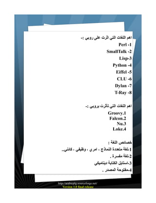 ‫اهم اللغات التي اثرت على روبي :-‬
‫1- ‪Perl‬‬
‫2- ‪SmallTalk‬‬
‫3-‪Lisp‬‬
‫4- ‪Python‬‬
‫5- ‪Eiffel‬‬
‫6- ‪CLU‬‬
‫7- ‪Dylan‬‬
‫8- ‪T-Ray‬‬
‫اهم اللغات التي تأثرت بروبي :-‬
‫1.‪Groovy‬‬
‫2.‪Falcon‬‬
‫3.‪Nu‬‬
‫4.‪Loke‬‬
‫خصائص اللغة :‬
‫1-لغة متعددة النماذج ، امري ، وظيفي ، كائني..‬
‫2-لغة مفسرة .‬
‫3-استايل الكتابة ديناميكي‬
‫4-مفتوحة المصدر .‬
‫/‪http://arabicplg.sourceforge.net‬‬
‫‪Version 1.0 final release‬‬

 