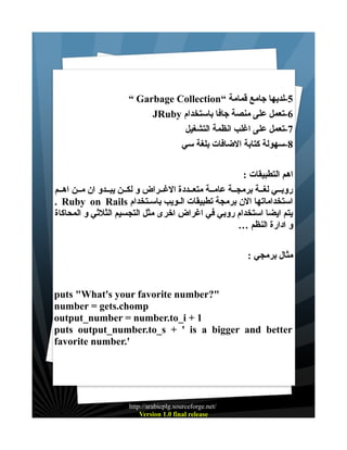 ‫5-لديها جامع قمامة “‪“ Garbage Collection‬‬
‫6-تعمل على منصة جافا باستخدام ‪JRuby‬‬
‫7-تعمل على اغلب انظمة التشغيل‬
‫8-سهولة كتابة الضافات بلغة سي‬
‫اهم التطبيقات :‬
‫روبــي لغــة برمجــة عامــة متعــددة الغــراض و لكــن يبــدو ان مــن اهــم‬
‫استخداماتها الن برمجة تطبيقات الـويب باسـتخدام ‪. Ruby on Rails‬‬
‫يتم ايضا استخدام روبي في اغراض اخرى مثل التجسيم الثلثي و المحاكاة‬
‫و ادارة النظم …‬
‫مثال برمجي :‬

‫"?‪puts "What's your favorite number‬‬
‫‪number = gets.chomp‬‬
‫1 + ‪output_number = number.to_i‬‬
‫‪puts output_number.to_s + ' is a bigger and better‬‬
‫'.‪favorite number‬‬

‫/‪http://arabicplg.sourceforge.net‬‬
‫‪Version 1.0 final release‬‬

 