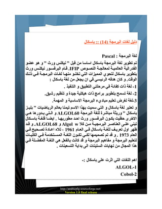 ‫دليل لغات البرمجة )41( :: باسكال‬
‫لغة البرمجة : ‪Pascal‬‬
‫تم تطوير لغة البرمجة باسكال اساسا من قبل ” نيكلس ورث ” و هو عضو‬
‫الفدرالية العالميـة لمعالجـة النصـوص ‪ .IFIP‬قـام البرفسـور نيكلـس ورث‬
‫بتطوير باسكال لتحوي المميزات التي تخلــو منهــا لغــات البرمجــة فــي ذلــك‬
‫الوقت. و كان هدفه الرئيسي في ان يجعل من لغة باسكال :‬
‫1- لغة ذات كفائة في مرحلتي التطبيق و التنفيذ .‬
‫2- لغة تسمح بتطوير برامج ذات هيكلية جيدة و تنظيم رشيق.‬
‫3-لغة لغرض تعليم مباديء البرمجة الساسية و المهمة.‬
‫و تعتبر لغة باسكال و التي سميت بهذا السم تيمنا بعالم الرياضيات ” بليــز‬
‫باسكال ” وريثة مباشرة للغة البرمجة 06‪ ALGOL‬و الــتي بــدورها هــي‬
‫الخرى حظيت بكـون البرفسـور ورث احـد مطوريهـا . ايضـا فلغـة باسـكال‬
‫تبني علــى العناصــر البرمجيــة مــن كل ‪ Algol w‬و 86‪ .ALGOL‬و قــد‬
‫ظهر اول تعريـف للغـة باسـكال فـي العـام 1691 ، تله اعـادة تصـحيح فـي‬
‫العام 3791 . و قد تم تصميمها لكــي تكــون اللغــة المســتخدمة فــي الكليــات‬
‫لتعليم البرمجة و مفاهيم البرمجة و قد كانت بالفعل هي اللغـة المفضـلة فـي‬
‫هذا المجال من نهايات الستينات الى بداية التسعينات .‬
‫اهم اللغات التي اثرت على باسكال :-‬
‫1-‪ALGOL‬‬
‫2-‪Cobol‬‬
‫/‪http://arabicplg.sourceforge.net‬‬
‫‪Version 1.0 final release‬‬

 