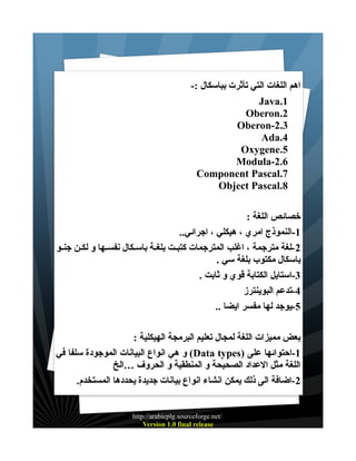 ‫اهم اللغات التي تأثرت بباسكال :-‬
‫1.‪Java‬‬
‫2.‪Oberon‬‬
‫3.2-‪Oberon‬‬
‫4.‪Ada‬‬
‫5.‪Oxygene‬‬
‫6.2-‪Modula‬‬
‫7.‪Component Pascal‬‬
‫8.‪Object Pascal‬‬
‫خصائص اللغة :‬
‫1-النموذج امري ، هيكلي ، اجرائي..‬
‫2-لغة مترجمة ، اغلب المترجمات كتبـت بلغـة باسـكال نفســها و لكــن جنــو‬
‫باسكال مكتوب بلغة سي .‬
‫3-استايل الكتابة قوي و ثابت .‬
‫4-تدعم البوينترز‬
‫5-يوجد لها مفسر ايضا ..‬
‫بعض مميزات اللغة لمجال تعليم البرمجة الهيكلية :‬
‫1-احتوائها على )‪ (Data types‬و هي انواع البيانات الموجودة سلفا في‬
‫اللغة مثل العداد الصحيحة و المنطقية و الحروف …الخ‬
‫2-اضافة الى ذلك يمكن انشاء انواع بيانات جديدة يحددها المستخدم.‬
‫/‪http://arabicplg.sourceforge.net‬‬
‫‪Version 1.0 final release‬‬

 