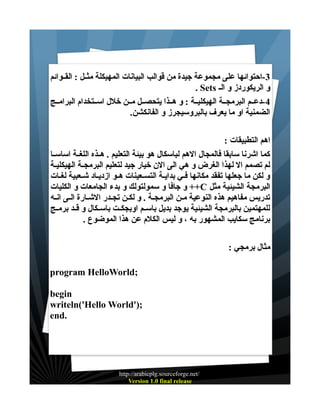 ‫3-احتوائها على مجموعة جيدة من قوالب البيانات المهيكلة مثــل : القــوائم‬
‫و الريكوردز و الـ ‪. Sets‬‬
‫4 -دعــم البرمجــة الهيكليــة : و هــذا يتحصــل مــن خلل اســتخدام البرامــج‬
‫الضمنية او ما يعرف بالبروسيجرز و الفانكشن.‬
‫اهم التطبيقات :‬
‫كما اشرنا سابقا فالمجال الهم لباسكال هو بيئة التعليم . هــذه اللغــة اساســا‬
‫لم تصمم ال لهذا الغرض و هي الى الن خيار جيد لتعليم البرمجـة الهيكليـة‬
‫و لكن ما جعلها تفقد مكانها فـي بدايـة التسـعينات هــو ازديـاد شـعبية لغـات‬
‫البرمجة الشيئية مثل ‪ ++C‬و جافا و سمولتولك و بدء الجامعات و الكليات‬
‫تدريس مفاهيم هذه النوعية مـن البرمجـة . و لكـن تجـدر الشـارة الـى انـه‬
‫للمهتمين بالبرمجة الشيئية يوجد بديل باســم اوبجكــت باســكال و قــد برمــج‬
‫برنامج سكايب المشهور به ، و ليس الكلم عن هذا الموضوع .‬
‫مثال برمجي :‬
‫;‪program HelloWorld‬‬
‫‪begin‬‬
‫;)'‪writeln('Hello World‬‬
‫.‪end‬‬

‫/‪http://arabicplg.sourceforge.net‬‬
‫‪Version 1.0 final release‬‬

 
