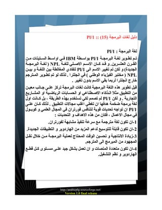 ‫دليل لغات البرمجة )51( :: 1/‪Pl‬‬
‫لغة البرمجة : 1/‪Pl‬‬
‫تــم تطــوير لغــة البرمجــة 1/‪ Pl‬بواســطة ‪ IBM‬فــي اواســط الســتينات مــن‬
‫القــرن العشــرين. و قــد كــان الســم الصــلي للغــة ‪ ) NPL‬لغــة البرمجــة‬
‫الجديدة( و لكن تم تغيير السم الى 1/‪ Pl‬لتفادي المغالطة بين اللغــة و بيــن‬
‫‪ ) NPL‬مختبر الفيزياء الوطني ( في انجلترا . لذلك لو تم تطــوير المــترجم‬
‫خارج انجلترا لربما بقي السم بدون تغيير .‬
‫قبل تطوير هذه اللغة البرمجية كانت لغات البرمجة تركز علــى جــانب معيــن‬
‫من التطبيق مثل الـذكاء الصـطناعي او الحسـابات الرياضـية او المشـاريع‬
‫التجارية . و لكن 1/‪ Pl‬لم تصمم لكي تستخدم بهذه الطريقة ، بل كــانت اول‬
‫لغة برمجة ضخمة هدفها ان تغطي اغلب مجالت التطبيق . لذلك كــان علــى‬
‫1/‪ Pl‬ان تواجه تحديات قوية لتنافس فورتران في المجال العلمي و كوبــول‬
‫في مجال العمال ، فكان من هذه الهداف و التحديات :‬
‫1-ان تكون لغة مترجمة مع سرعة تنفيذ مشابهة لفورتران.‬
‫2-ان تكون قابلة للتوسيع لدعم المزيد من الهاردوير و التطبيقات الجديدة.‬
‫3-زيادة النتاجية و تحسين الوقت المحتاج لعملية البرمجــة مــن خلل نقــل‬
‫المجهود من المبرمج الى المترجم.‬
‫4-ان تكون متعددة المنصات و ان تعمل بشكل جيد علــى مســتوى كــل قطــع‬
‫الهاردوير و نظم التشغيل.‬

‫/‪http://arabicplg.sourceforge.net‬‬
‫‪Version 1.0 final release‬‬

 