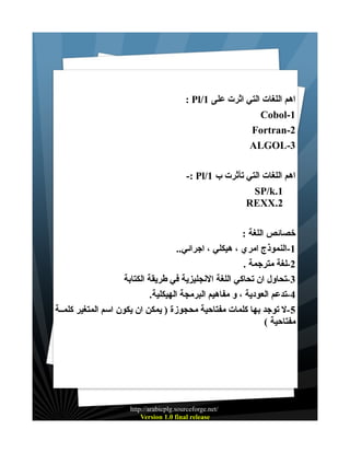 ‫اهم اللغات التي اثرت على 1/‪: Pl‬‬
‫1-‪Cobol‬‬
‫2-‪Fortran‬‬
‫3-‪ALGOL‬‬
‫اهم اللغات التي تأثرت ب 1/‪-: Pl‬‬
‫1.‪SP/k‬‬
‫2.‪REXX‬‬
‫خصائص اللغة :‬
‫1-النموذج امري ، هيكلي ، اجرائي..‬
‫2-لغة مترجمة .‬
‫3-تحاول ان تحاكي اللغة النجليزية في طريقة الكتابة‬
‫4-تدعم العودية ، و مفاهيم البرمجة الهيكلية.‬
‫5-ل توجد بها كلمات مفتاحية محجوزة ) يمكن ان يكون اسم المتغير كلمــة‬
‫مفتاحية (‬

‫/‪http://arabicplg.sourceforge.net‬‬
‫‪Version 1.0 final release‬‬

 