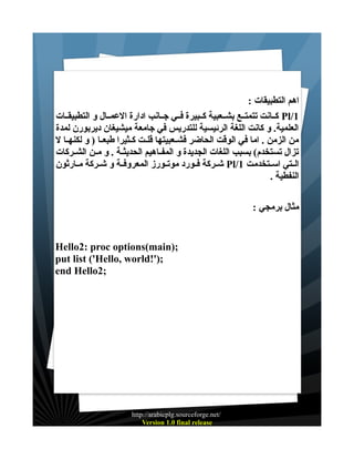 ‫اهم التطبيقات :‬
‫1/‪ Pl‬كــانت تتمتــع بشــعبية كــبيرة فــي جــانب ادارة العمــال و التطبيقــات‬
‫العلمية. و كانت اللغة الرئيسية للتدريس في جامعة ميشيغان ديربورن لمدة‬
‫من الزمن . اما في الوقت الحاضر فشــعبيتها قلــت كــثيرا طبعــا ) و لكنهــا ل‬
‫تزال تستخدم( بسبب اللغات الجديدة و المفــاهيم الحديثــة . و مــن الشــركات‬
‫الــتي اســتخدمت 1/‪ Pl‬شــركة فــورد موتــورز المعروفــة و شــركة مــارثون‬
‫النفطية .‬
‫مثال برمجي :‬

‫;)‪Hello2: proc options(main‬‬
‫;)'!‪put list ('Hello, world‬‬
‫;2‪end Hello‬‬

‫/‪http://arabicplg.sourceforge.net‬‬
‫‪Version 1.0 final release‬‬

 