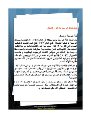 ‫دليل لغات البرمجة )51( :: هاسكل‬
‫لغة البرمجة : هاسكل‬
‫بعد اصدار لغة البرمجة ‪ Miranda‬في العام 5891 ، زاد الهتمــام بلغــات‬
‫البرمجة الوظيفية الكسولة . فمع العام 7891 ارتفع عــدد اللغــات الوظيفيــة‬
‫الصرفة الى اكثر من 21 لغة . طبعــا مــن هــذه اللغــات كــانت ميرنــدا الكــثر‬
‫اســـتخداما و لكنهـــا لـــم تكـــن مجانيـــة بـــل مملوكـــة لشـــركة ‪Research‬‬
‫‪ . Software‬لـــذلك فـــي مـــؤتمر اللغـــات البرمجيـــة الوظيفيـــة و هندســة‬
‫الكمبيوتر )78 ‪ (FPCA‬و الذي تم عقده في بورتلند اوريجون ، تم عقــد‬
‫اجتماع ابدى فيه المشاركون ضرورة انشاء لجنة لتعمل على انشاء معايير‬
‫مفتوحة لهذه اللغات .‬
‫و مع العام 0991 تـم النتهــاء مــن تعريــف هاســكل 1 . و فـي العــام 7991‬
‫تـوجت الجهـود بظهـور هاسـكل 89 الـتي وفـرت اصـدار ثـابت ، خفيـف و‬
‫متنقل من اللغة ، بالضافة الى مكتبة لغــرض التعليــم . و قــد رحبــت اللجنــة‬
‫بانشــاء الضــافات و البــدائل لهاســكل 89 عــن طريــق اضــافة الخصــائص‬
‫التجريبية .‬
‫لغة هاسكل تتطور بشكل سريع جدا و يعتبر المــترجم ” جلســكو ” ‪GHC‬‬
‫هو الكثر شيوعا في الســتخدام . يــذكر ان ســبب التسـمية هــو تيمنــا بعــالم‬
‫الرياضيات و المنطقي المريكي هاسكل كوري.‬

‫/‪http://arabicplg.sourceforge.net‬‬
‫‪Version 1.0 final release‬‬

 