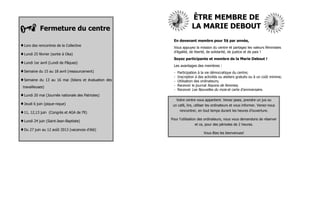 ÊTRE MEMBRE DE
            Fermeture du centre                                       LA MARIE DEBOUT
                                                         En devenant membre pour 5$ par année,
Lors des rencontres de la Collective                    Vous appuyez la mission du centre et partagez les valeurs féministes
                                                         d’égalité, de liberté, de solidarité, de justice et de paix !
Lundi 25 février (sortie à Oka)
                                                         Soyez participante et membre de la Marie Debout !
Lundi 1er avril (Lundi de Pâques)
                                                         Les avantages des membres :
Semaine du 15 au 18 avril (ressourcement)               -   Participation à la vie démocratique du centre;
                                                         -   Inscription à des activités ou ateliers gratuits ou à un coût minime;
Semaine    du 13 au 16 mai (bilans et évaluation des    -   Utilisation des ordinateurs;
 travailleuses)                                          -   Recevoir le journal Rayons de femmes;
                                                         -   Recevoir Les Nouvelles du mois et carte d’anniversaire.
Lundi 20 mai (Journée nationale des Patriotes)
                                                             Votre centre vous appartient. Venez jasez, prendre un jus ou
Jeudi 6 juin (pique-nique)                              un café, lire, utiliser les ordinateurs et vous informer. Venez-nous
                                                             rencontrer, en tout temps durant les heures d’ouverture.
11, 12,13 juin   (Congrès et AGA de l’R)
                                                        Pour l’utilisation des ordinateurs, nous vous demandons de réserver
Lundi 24 juin (Saint-Jean-Baptiste)
                                                                        et ce, pour des périodes de 2 heures.
Du 27 juin au 12 août 2013 (vacances d’été)
                                                                              Vous êtes les bienvenues!
 
