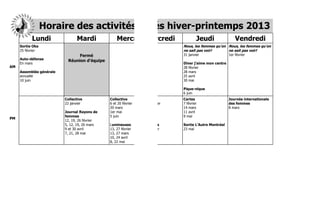 Horaire des activités hiver-printemps 2013 2013
                        Horaire des activités hiver-printemps
           Lundi          Lundi
                              Mardi                     Mardi
                                                           Mercredi
                                                                  Mercredi
                                                                        Jeudi                                   Jeudi
                                                                                                                   Vendredi
                                                                                                                          Vendredi
     Sortie Oka     Sortie Oka                                                           Nous, les femmes qu’on Nous, les femmes qu’on femmes qu’on
                                                                                                           Nous, les femmes qu’on Nous, les
     25 février     25 février                                                           ne sait pas voir! ne sait pas voir! pas voir!ne sait pas voir!
                                                                                                                     ne sait
                                   Fermé       Fermé                                     31 janvier     31 janvier 1er février     1er février
     Auto-défense   Auto-défense
                              Réunion d’équipe
                                          Réunion d’équipe
     En mars        En mars                                                              Dîner j’aime mon centre
                                                                                                        Dîner j’aime mon centre
AM                                                                                       28 février     28 février
     Assemblée générale
                   Assemblée générale                                                    28 mars        28 mars
     annuelle      annuelle                                                              25 avril       25 avril
     10 juin       10 juin                                                               30 mai         30 mai

                                                                                         Pique-nique    Pique-nique
                                                                                         6 juin         6 juin
                              Collective         CollectiveCollective         CollectiveCartes          Cartes      Journée internationale internationale
                                                                                                                                   Journée
                              22 janvier         22 janvier 6 et 20 février   6 et 20 février
                                                                                         7 février      7 février   des femmes     des femmes
                                                            20 mars           20 mars 14 mars           14 mars     8 mars         8 mars
                              Journal Rayons de  Journal Rayons de
                                                            1er mai           1er mai 11 avril          11 avril
                              femmes             femmes 5 juin                5 juin     9 mai          9 mai
PM
                              12, 19, 26 février 12, 19, 26 février
                              5, 12, 19, 26 mars5, 12, 19, 26 mars
                                                            Lumineuses        Lumineuses Sortie L’Autre Montréal
                                                                                                         Sortie L’Autre Montréal
                              9 et 30 avril      9 et 30 avril 27 février
                                                            13,               13, 27 février mai
                                                                                         23              23 mai
                              7, 21, 28 mai      7, 21, 28 mai 27 mars
                                                            13,               13, 27 mars
                                                            10, 24 avril      10, 24 avril
                                                            8, 22 mai         8, 22 mai
 