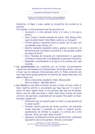 Julián Clavería,11- 4ª planta. 33006 Oviedo.
Tfnº: 985 27 29 85. Fax: 985 23 43 22. E-mail: eeaovied@educastur.princast.es
Web:www.educastur.princast.es/eoep/eeaovied
GOBIERNO DEL PRINCIPADO DE ASTURIAS
Consejería de Educación y Ciencia
Equipo de Orientación Educativa y Psicopedagógica
Específico de Atención a la Discapacidad Auditiva
levantarse, al llegar a casa, cuando se encuentran los vecinos en la
escalera.
Para saludar a otras personas lo que hay que hacer es:
▪ Acercarse a la otra persona, mirar a la cara y a los ojos y
sonreír.
▪ Decir frases y formas verbales de saludo. Hola, Buenos días,
¿qué tal estás Sonia?, ¡Hola Pablo!, ¿cómo te va, Consuelo?.
▪ Utilizar gestos y expresión facial de saludo: dar la mano, dar
una palmada, beso, abrazo, etc.
▪ Mostrar mediante expresión verbal y gestual, la emoción y el
sentimiento que te produce el encontrar a esa persona ¡cuánto
me alegro de verte!
▪ Decir fórmulas de iniciación y/o mantenimiento si queremos
continuar la interacción, o de despedida si queremos finalizarla.
▪ Responder correctamente a lo que la otra persona nos vaya
diciendo.
Las presentaciones son conductas que se utilizan frecuentemente
cuando nos relacionamos con otras personas. Sirven para darse a conocer
o hacer que se conozcan otras personas entre sí. Estas conductas son
muy importantes porque propician la iniciación de nuevas relaciones. Los
pasos a seguir son:
▪ Mirar a la persona y saludarla. ¡Hola.!, ¡Buenos días!.
▪ Decir el nombre. ¡Me llamo Oscar!
Los favores en una doble vertiente de pedir y hacer un favor. Pedir un
favor significa solicitar a una persona que haga algo por ti o para ti.
Hacer un favor implica hacer a otra persona algo que nos ha pedido.
Parece que los niños que piden y sobre todo hacen favores de modo
correcto, son queridos y aceptados por sus iguales. Para pedir un favor,
los pasos a seguir son:
▪ Determinar que se necesita pedir un favor y a qué persona se
lo vamos a pedir.
▪ Formular nuestra petición de forma correcta, con expresión
verbal adecuada y expresión no verbal y corporal acorde,
agradeciendo de entrada la acogida y la actitud de la otra
persona. “Carla, por favor dame el coche”.
▪ Agradecer cordialmente el favor que nos han hecho, resaltando
algo positivo de la otra persona, “Gracias, eres buena”.
 