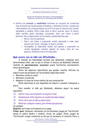 Julián Clavería,11- 4ª planta. 33006 Oviedo.
Tfnº: 985 27 29 85. Fax: 985 23 43 22. E-mail: eeaovied@educastur.princast.es
Web:www.educastur.princast.es/eoep/eeaovied
GOBIERNO DEL PRINCIPADO DE ASTURIAS
Consejería de Educación y Ciencia
Equipo de Orientación Educativa y Psicopedagógica
Específico de Atención a la Discapacidad Auditiva
Dentro de cortesía y amabilidad incluimos un conjunto de conductas
muy diversas que las personas utilizamos, o debemos utilizar, cuando nos
relacionamos con otras personas con el fin de que la relación sea cordial,
agradable y amable. Entre ellas está el decir gracias, decir lo siento,
pedir perdón, pedir disculpas, excusarse, decir por favor y pedir
permiso. Para comportarse con cortesía y amabilidad hay que:
▪ Mirar a la otra persona.
▪ Decir una frase o expresión verbal adecuada a cada caso;
gracias, por favor, disculpa, lo siento, perdón.
▪ Acompañar la expresión verbal con gestos y expresión no
verbal apropiada: sonrisa, gestos de mano, tono de voz,
postura, distancia con la otra persona.
Qué ocurre con un niño con dificultades...
A menudo las habilidades sociales son demasiado complejas para
determinados niños por lo que al utilizar la técnica de Modelado (llamada
también de aproximaciones sucesivas) puede facilitarles enormemente
estos aprendizajes.
Entre los aspectos importantes que pueden resultar difíciles de
adquirir para las personas con necesidades especiales están:
• Mantener contacto visual
• Mantener la atención
• Respetar la toma de turnos dentro de una conversación
Estas destrezas no son imposibles de adquirir y pueden trabajarse a
diario.
Para enseñar al niño por Modelado, debemos seguir los pasos
siguientes:
☺ Definir muy concretamente el objetivo final.
☺ Desmenuzar dicho objetivo en conductas más simples.
☺ Partir de lo que el niño ya sabe hacer.
☺ Reforzar cualquier avance, por mínimo que parezca.
Un ejemplo:
Objetivo: participar activamente en el juego.
Primer paso: Comenzar realizando con los hermanos juegos de “facilitación”
donde el adulto (padre o madre), dirige los juegos. Estos juegos de
“facilitación” exigen conductas en las que es necesario el contacto físico y
 