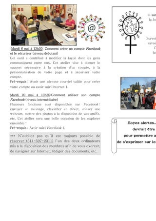 le sam
la Jou

Mardi 6 mai à 13h30: Comment créer un compte Facebook
et le sécuriser (niveau débutant)
Cet outil a contribué à modifier la façon dont les gens
communiquent entre eux. Cet atelier vise à donner le
support nécessaire à la création d’un compte, à la
personnalisation de votre page et à sécuriser votre
compte.
Pré-requis : Avoir une adresse courriel valide pour créer
votre compte ou avoir suivi Internet 1.
Mardi 20 mai à 13h30:Comment utiliser son compte
Facebook (niveau intermédiaire)
Plusieurs fonctions sont disponibles sur Facebook :
envoyer un message, clavarder en direct, utiliser une
webcam, mettre des photos à la disposition de vos amiEs,
etc. Cet atelier sera une belle occasion de les explorer
ensemble !
Pré-requis : Avoir suivi Facebook 1.

*** N ’oubliez pas qu ’il est toujours possible de
réserver (514-597-2311) l’un des deux ordinateurs
mis à la disposition des membres afin de vous exercer,
de naviguer sur Internet, rédiger des documents, etc.

Survei
savoir
l’o
la

 