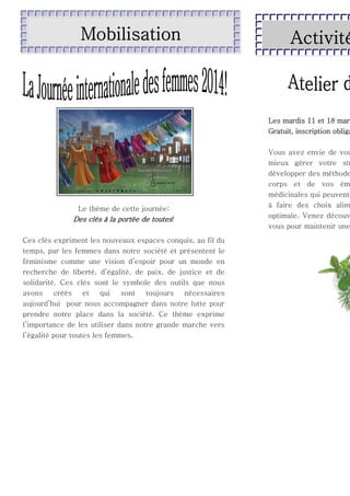 Mobilisation

Activité

Les mardis 11 et 18 mar
Gratuit, inscription obliga

Le thème de cette journée:

Des clés à la portée de toutes!
Ces clés expriment les nouveaux espaces conquis, au fil du
temps, par les femmes dans notre société et présentent le
féminisme comme une vision d’espoir pour un monde en
recherche de liberté, d’égalité, de paix, de justice et de
solidarité. Ces clés sont le symbole des outils que nous
avons
créés
et
qui
sont
toujours
nécessaires
aujourd’hui pour nous accompagner dans notre lutte pour
prendre notre place dans la société. Ce thème exprime
l’importance de les utiliser dans notre grande marche vers
l’égalité pour toutes les femmes.

Vous avez envie de vou
mieux gérer votre str
développer des méthode
corps et de vos ém
médicinales qui peuvent
à faire des choix alim
optimale. Venez découv
vous pour maintenir une

 