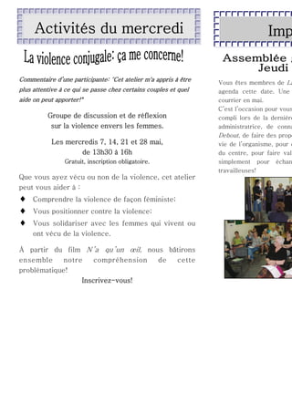 Activités du mercredi

Commentaire d’une participante: "Cet atelier m'a appris à être
plus attentive à ce qui se passe chez certains couples et quel
aide on peut apporter!"

Groupe de discussion et de réflexion
sur la violence envers les femmes.
Les mercredis 7, 14, 21 et 28 mai,
de 13h30 à 16h
Gratuit, inscription obligatoire.

Que vous ayez vécu ou non de la violence, cet atelier
peut vous aider à :





Comprendre la violence de façon féministe;
Vous positionner contre la violence;
Vous solidariser avec les femmes qui vivent ou
ont vécu de la violence.

À partir du film N’a qu’un œil, nous bâtirons
ensemble
notre
compréhension
de
cette
problématique!
Inscrivez-vous!

Imp

Vous êtes membres de La
agenda cette date. Une
courrier en mai.
C’est l’occasion pour vous
compli lors de la dernière
administratrice, de conna
Debout, de faire des propo
vie de l’organisme, pour d
du centre, pour faire val
simplement pour échan
travailleuses!

 