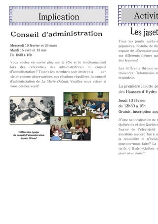 Implication

Mercredi 19 février et 26 mars
Mardi 15 avril et 13 mai
De 1h30 à 16h
Vous voulez en savoir plus sur le rôle et le fonctionnement
lors des rencontres des administratrices du conseil
d’administration ? Toutes les membres sont invitées à
assister comme observatrices aux réunions régulières du conseil
d’administration de La Marie Debout. Veuillez nous aviser si
vous désirez venir!

Activit

Tous les jeudis après-m
populaires, histoire de dis
espace de discussion pou
sur différents thèmes qui
des femmes!

Les différents thèmes ser
trouverez l ’information da
répondeur.

La première jasette po
des Hausses d’Hydro Q

Jeudi 13 février
de 13h30 à 16h
Gratuit, inscription app

Différentes équipe
du conseil d’administration
depuis 30 ans!

D ’une nationalisation de n
Québécois et des Québéco
fournir de l ’électricité
assistons aujourd ’hui à un
la rentabilité et n ’ hésite
pouvons-nous faire? La
tarifs d’Hydro-Québec e
jaser avec nous!!!

 