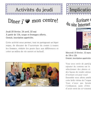 Activités du jeudi

Implication

Jeudi 20 février, 24 avril, 22 mai
À partir de 11h, soupe et fromages offerts.
Gratuit, inscription appréciée.
Cette activité nous permet, tout en partageant un léger
repas, de discuter de l ’ouverture du centre à toutes
les femmes, réduire les peurs face aux différences et
créer un milieu de vie ouvert et inclusif.

Mercredi 19 février, 12 mars,
de 10h à 12h
Gratuit, inscription appréciée.

Vous avez envie de particip
rajouter du contenu sur le
sélectionner des photos et
des façons de rendre attraya
d ’écriture est pour vous!
Ensemble nous allons amélio
cette belle vitrine de l ’organ
Vous n’ avez pas besoin
l ’ordinateur, juste d ’être
d ’avoir envie de co-construi

 