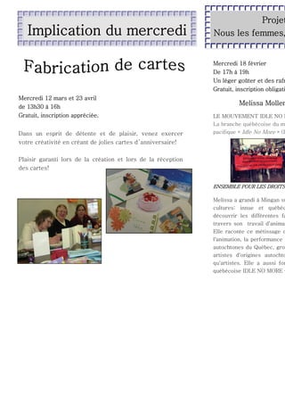 Implication du mercredi

Projet
Nous les femmes,

Mercredi 18 février
De 17h à 19h
Un léger goûter et des rafr
Gratuit, inscription obligati
Mercredi 12 mars et 23 avril
de 13h30 à 16h
Gratuit, inscription appréciée.
Dans un esprit de détente et de plaisir, venez exercer
votre créativité en créant de jolies cartes d ’anniversaire!

Melissa Mollen

LE MOUVEMENT IDLE NO M
La branche québécoise du m
pacifique « Idle No More » (F

Plaisir garanti lors de la création et lors de la réception
des cartes!

ENSEMBLE POUR LES DROITS

Melissa a grandi à Mingan su
cultures: innue et québéc
découvrir les différentes fa
travers son travail d'anima
Elle raconte ce métissage d
l'animation, la performance
autochtones du Québec, gro
artistes d'origines autochto
qu'artistes. Elle a aussi fon
québécoise IDLE NO MORE –

 
