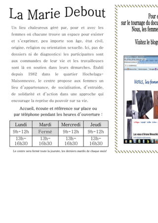 Un lieu chaleureux géré par, pour et avec les
femmes où chacune trouve un espace pour exister
et s ’exprimer, peu importe son âge, état civil,
origine, religion ou orientation sexuelle. Ici, pas de
dossiers ni de diagnostics; les participantes sont
aux commandes de leur vie et les travailleuses
sont là en soutien dans leurs démarches. Établi
depuis

1982

dans

le

quartier

Hochelaga-

Maisonneuve, le centre propose aux femmes un
lieu d ’appartenance, de socialisation, d ’ entraide,
de solidarité et d ’action dans une approche qui
encourage la reprise du pouvoir sur sa vie.

Accueil, écoute et référence sur place ou
par téléphone pendant les heures d’ouverture :

Lundi

Mardi

Mercredi

Jeudi

9h-12h

Fermé

9h-12h

9h-12h

13h16h30

13h16h30

13h16h30

13h16h30

Le centre sera fermé toute la journée, les derniers mardis de chaque mois!

 