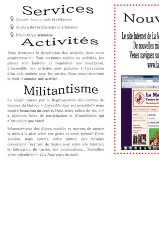 Accueil, écoute, aide et référence
Accès à des ordinateurs et à Internet
Bibliothèque féministe

Vous trouverez la description des activités dans cette
programmation. Pour certaines sorties ou activités, les
places sont limitées et requièrent une inscription.
L ’ensemble des activités sont gratuites à l’exception
d ’un coût minime pour les sorties. Nous nous réservons
le droit d’annuler une activité.

Le slogan retenu par le Regroupement des centres de
femmes du Québec « Ensemble, tout est possible! » nous
inspire beaucoup au centre. Dans notre milieu de vie, il y
a plusieurs lieux de participation et d ’implication qui
n ’attendent que vous!
Informez-vous des divers comités et moyens de mettre
la main à la pâte selon vos goûts et votre rythme! Cette
session, nous aurons, entre autres, des besoins
concernant l’écriture de textes pour notre site Internet,
la fabrication de cartes, les mobilisations... Surveillez
votre calendrier et Les Nouvelles du mois.

 