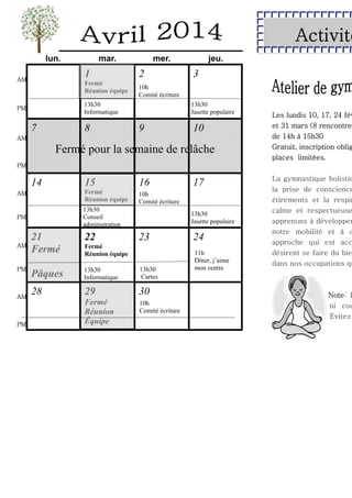 Activité
lun.

mar.

1

AM

Fermé
Réunion équipe

mer.

2

7

8

3

10h
Comité écriture

13h30
Informatique

PM

jeu.

13h30
Jasette populaire

9

10

AM

Fermé pour la semaine de relâche

Les lundis 10, 17, 24 fév
et 31 mars (8 rencontre
de 14h à 15h30
Gratuit, inscription oblig
places limitées.

PM

14

15

16

AM

Fermé
Réunion équipe

10h
Comité écriture

PM

13h30
Conseil
administration

AM

PM

AM

PM

17
13h30
Jasette populaire

21
Fermé

22

23

Pâques

13h30
Informatique

13h30
Cartes

28

29

30

Fermé
Réunion
Équipe

10h
Comité écriture

Fermé
Réunion équipe

24
11h
Dîner, j’aime
mon centre

La gymnastique holistiq
la prise de conscience
étirements et la respir
calme et respectueuse
apprenons à développer
notre mobilité et à c
approche qui est acc
désirent se faire du bie
dans nos occupations qu

Note: P
ni cou
Évitez

 