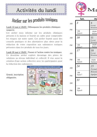 Activités du lundi
lun.
AM

Lundi 12 mai à 13h30 : Débusquons les produits chimiques
suspects
Cet atelier nous informe sur les produits chimiques
présents à la maison et fournit un cadre pour comprendre
les risques sur notre santé. Cet atelier fournit aussi des
conseils pratiques et des alternatives plus sûres pour la
réduction de votre exposition aux substances toxiques
présentes dans les produits de tous les jours.
Lundi 26 mai à 13h30 : Passez à l’action contre les toxiques
Ce deuxième atelier explore davantage des pistes de
solutions au niveau individuel et collectif. Il vise aussi la
création d’une action collective avec les participantes pour
la réduction des substances.

4

Fermé
Réunion
PM

14h
Gym 4

13h30
Informa

PM

10

11

14h
Gym 5

Fermé
Réunion
13h30
Herbor

17

AM

18

Fermé
Réunion

AM

PM

AM

Gratuit, inscription
obligatoire.

3

ma

PM

14h
Gym 6

13h30
Herboris

24

25

14h
Gym 7

Fermé
Réunio
équipe

31
AM

PM

14h
Gym 8

 