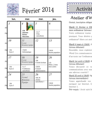 Activité
lun.

3

mar.

4

mer.

5

jeu.

6

Mardi 11 février à 13h
mon ordinateur (niveau i

AM

11h
Journée
Portes
Ouvertes

PM

10
14h
Gym 1

17
14h
Gym 2

24
AM

PM

12

Votre ordinateur tourne

pourquoi. Vous désirez p

13

13h30
Informatique

13h30
Jasette populaire

14h
Gym 3

18

19
10h
Comité écriture

5à7
Conférence
autochtone

ordinateur? Alors cet ateli

Mardi 4 mars à 13h30 : A

Fermé
Réunion équipe

AM

PM

4à7
Film
autochtone

Fermé
Réunion équipe

AM

PM

11

Gratuit, inscription obligato

13h30
Conseil
administration

25

26

Fermé
Réunion
Équipe

10h 30
Atelier
autochtone 1

20
11h
Dîner, j’aime
mon centre

27
13h30
Jasette populaire

(niveau débutant)
Ensemble, nous explorer

Word. Ces connaissances

d’un texte sur l’ordinateur

Mardi 1er avril à 13h30: A
(niveau débutant)
Venez découvrir ce va
communications avec nou
une adresse courriel !

Mardi 22 avril à 13h30: Ap
(niveau intermédiaire)
Venez approfondir vos
naviguer sur Internet. C
Internet 1.
Pré-requis : Avoir suivi In

 