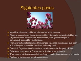 Siguientes pasos




 Identificar otras comunidades interesadas en la comuna.
 Elaborar, conjuntamente con la comunidad interesada, proyecto de Huertas
    Orgánicas con Celebraciones Estacionales, auto gestionado por la
    comunidad, sostenible y sustentable.
   Promover la homologación de Ordenanzas y normas municipales que sean
    aplicables para la actividad hortícola, urbana y rural.
   Constituir Organización Comunitaria para implementar Proyecto Piloto.
   Establecer programa de Formación de Ancianos, en la Huerta.
    Promover el rol de Ancianos Indoamérica por colegios asociados a la Huerta.
   Replicar la experiencia por otras comunas.
                              Corporación Indoamérica                         22
 