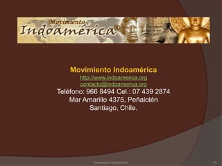 Movimiento Indoamérica
       http://www.indoamerica.org
       contacto@indoamerica.org
Teléfono: 966 8494 Cel.: 07 439 2874
    Mar Amarillo 4375, Peñalolén
           Santiago, Chile.




            Corporación Indoamérica    23
 