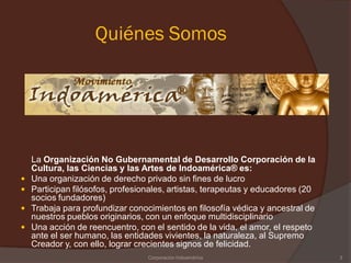 Quiénes Somos




    La Organización No Gubernamental de Desarrollo Corporación de la
    Cultura, las Ciencias y las Artes de Indoamérica® es:
   Una organización de derecho privado sin fines de lucro
   Participan filósofos, profesionales, artistas, terapeutas y educadores (20
    socios fundadores)
   Trabaja para profundizar conocimientos en filosofía védica y ancestral de
    nuestros pueblos originarios, con un enfoque multidisciplinario
   Una acción de reencuentro, con el sentido de la vida, el amor, el respeto
    ante el ser humano, las entidades vivientes, la naturaleza, al Supremo
    Creador y, con ello, lograr crecientes signos de felicidad.
                                  Corporación Indoamérica                        3
 