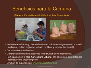 Beneficios para la Comuna
        Elaboración de Material didáctico: Arte Consciente




• Vecinos capacitados y concientizados en prácticas amigables con el medio
   ambiente: cultivo orgánico, reducir, reutilizar y reciclar (las tres R).
• Dar uso a terrenos baldíos
• Generación de material didáctico y de difusión de la experiencia.
• Participación en la Red Agricultura Urbana, con el ejemplo que dicten los
   resultados del proyecto piloto.
• Difusión de experiencias: www.manosalahuerta.cl
                                Corporación Indoamérica                       7
 